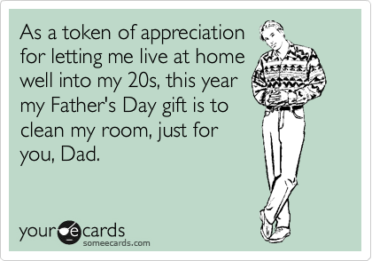 As a token of appreciation
for letting me live at home
well into my 20s, this year
my Father's Day gift is to
clean my room, just for
you, Dad.