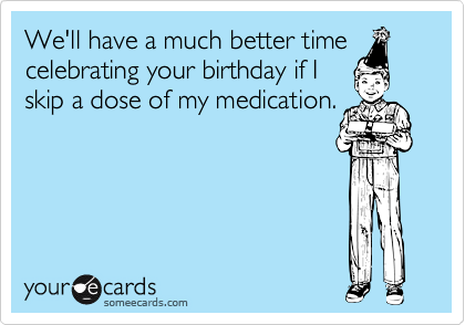We'll have a much better time
celebrating your birthday if I
skip a dose of my medication.