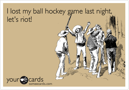 I lost my ball hockey game last night, let's riot!