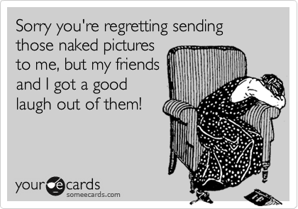 Sorry you're regretting sending those naked pictures
to me, but my friends
and I got a good
laugh out of them!