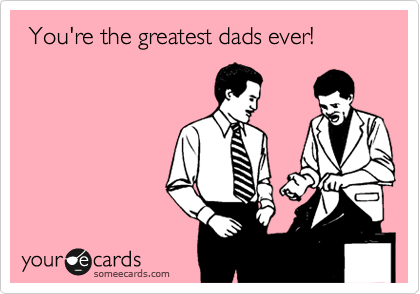  You're the greatest dads ever!