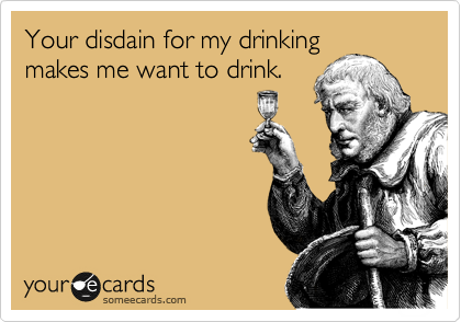 Your disdain for my drinking
makes me want to drink.