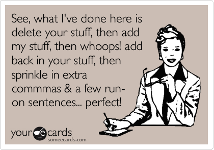 See, what I've done here is
delete your stuff, then add
my stuff, then whoops! add
back in your stuff, then
sprinkle in extra
commmas & a few run-
on sentences... perfect!