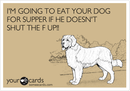 I'M GOING TO EAT YOUR DOG FOR SUPPER IF HE DOESN'T SHUT THE F UP!!