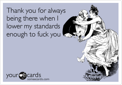 Thank you for always
being there when I 
lower my standards
enough to fuck you