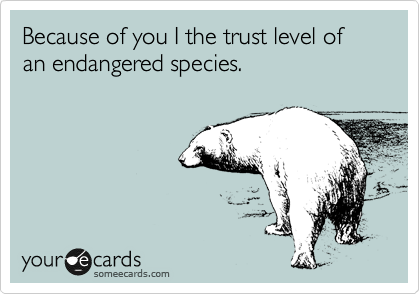 Because of you I the trust level of an endangered species. 
