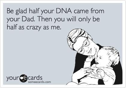 Be glad half your DNA came from your Dad. Then you will only be half as crazy as me.