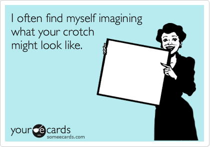 I often find myself imagining
what your crotch
might look like.