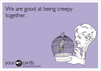 We are good at being creepy together.