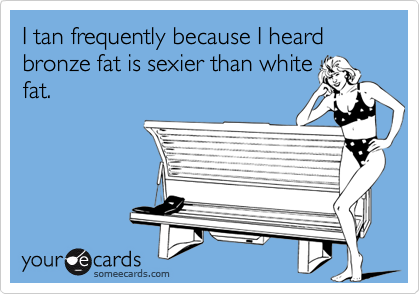 I tan frequently because I heard bronze fat is sexier than white
fat.