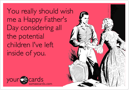 You really should wishme a Happy Father'sDay considering allthe potentialchildren I've leftinside of you.