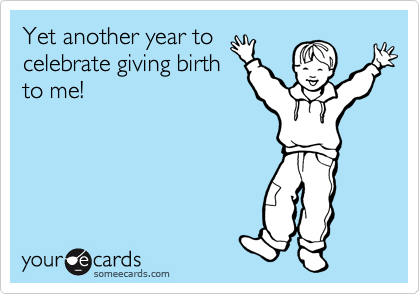 Yet another year to
celebrate giving birth
to me!