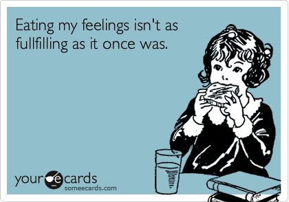 Eating my feelings isn't as
fullfilling as it once was.