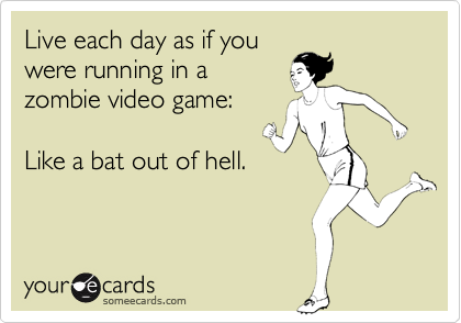 Live each day as if you
were running in a
zombie video game: 

Like a bat out of hell.