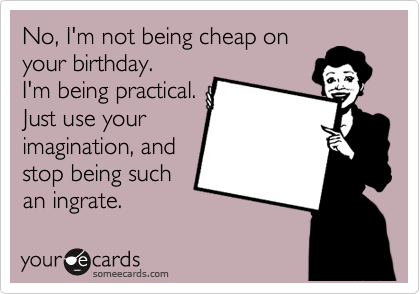 No, I'm not being cheap on
your birthday.
I'm being practical.
Just use your
imagination, and
stop being such
an ingrate.