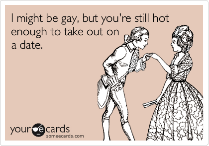 I might be gay, but you're still hot enough to take out on
a date.