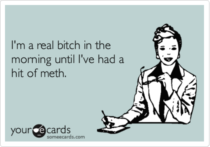 

I'm a real bitch in the
morning until I've had a 
hit of meth.