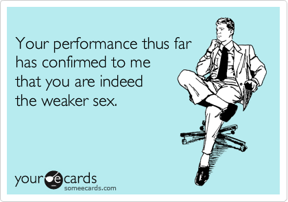 
Your performance thus far
has confirmed to me
that you are indeed 
the weaker sex.