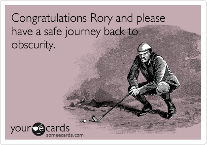 Congratulations Rory and please have a safe journey back to obscurity.