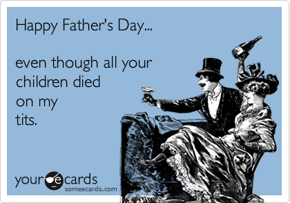 Happy Father's Day... 

even though all your 
children died
on my 
tits.