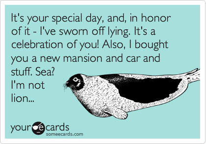 It's your special day, and, in honor of it - I've sworn off lying. It's a celebration of you! Also, I bought you a new mansion and car and stuff. Sea?
I'm not
lion...