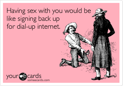 Having sex with you would be
like signing back up
for dial-up internet.