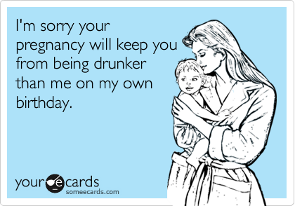 I'm sorry your
pregnancy will keep you
from being drunker
than me on my own
birthday.