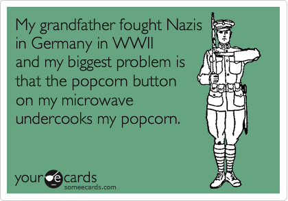 My grandfather fought Nazis 
in Germany in WWII
and my biggest problem is 
that the popcorn button 
on my microwave 
undercooks my popcorn.