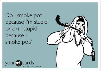
Do I smoke pot
because I'm stupid,
or am I stupid
because I 
smoke pot?