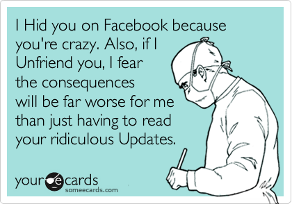 I Hid you on Facebook because you're crazy. Also, if I 
Unfriend you, I fear
the consequences
will be far worse for me
than just having to read
your ridiculous Updates.