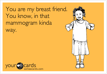 You are my breast friend.
You know, in that
mammogram kinda
way. 