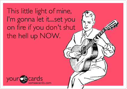 This little light of mine,
I'm gonna let it....set you
on fire if you don't shut
the hell up NOW.