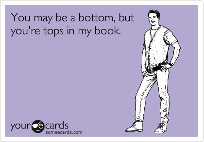 You may be a bottom, but
you're tops in my book.