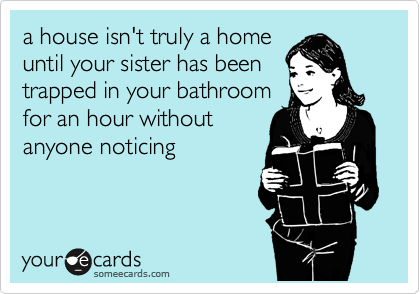 a house isn't truly a home
until your sister has been
trapped in your bathroom
for an hour without
anyone noticing