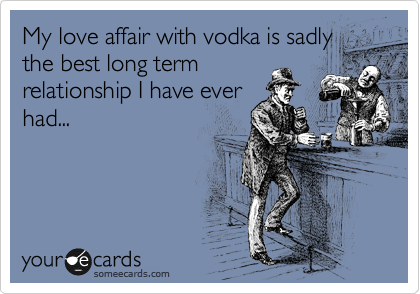My love affair with vodka is sadly
the best long term
relationship I have ever
had...