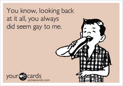 You know, looking back
at it all, you always
did seem gay to me.