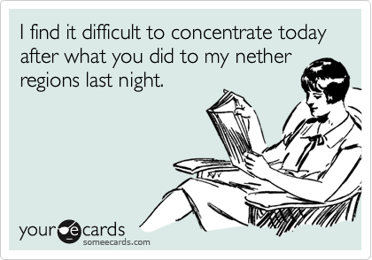 I find it difficult to concentrate today after what you did to my nether
regions last night. 