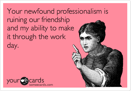 Your newfound professionalism is ruining our friendship
and my ability to make
it through the work
day.