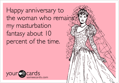 Happy anniversary to
the woman who remains
my masturbation
fantasy about 10
percent of the time.