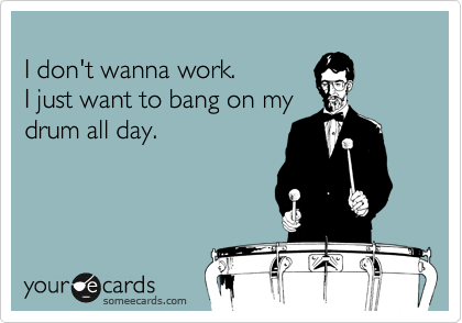 
I don't wanna work.
I just want to bang on my
drum all day.