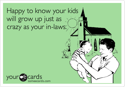 Happy to know your kids
will grow up just as
crazy as your in-laws.
