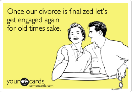 Once our divorce is finalized let's get engaged again
for old times sake.