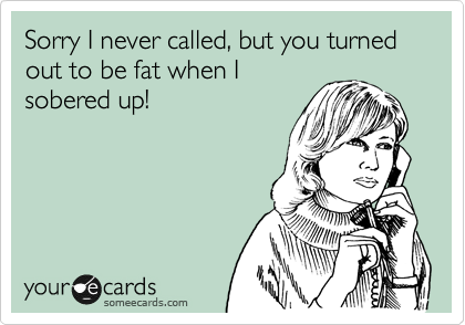 Sorry I never called, but you turned out to be fat when I
sobered up!