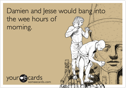 Damien and Jesse would bang into the wee hours of
morning.