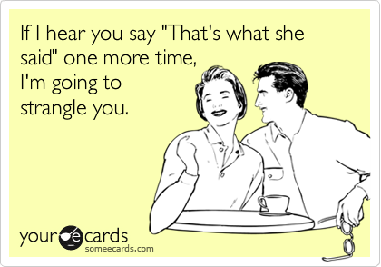 If I hear you say "That's what she said" one more time,
I'm going to
strangle you.