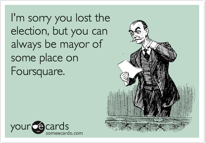 I'm sorry you lost the
election, but you can
always be mayor of
some place on
Foursquare.