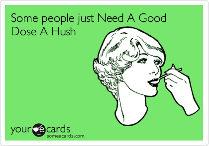 Some people just Need A Good Dose A Hush