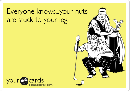 Everyone knows...your nuts
are stuck to your leg.