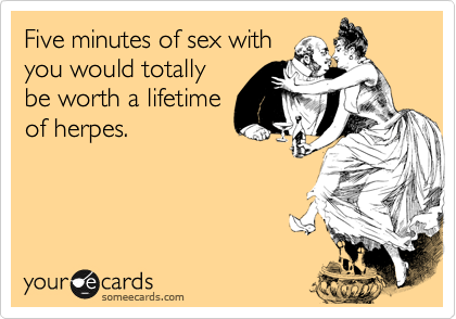 Five minutes of sex with
you would totally
be worth a lifetime
of herpes.