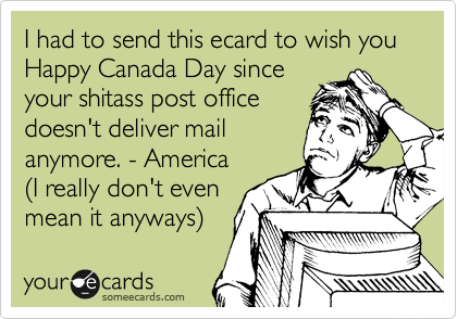 I had to send this ecard to wish you Happy Canada Day since
your shitass post office
doesn't deliver mail
anymore. - America
%28I really don't even 
mean it anyways%29